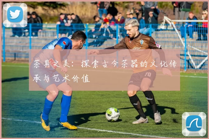茶具之美：探索古今茶器的文化传承与艺术价值
