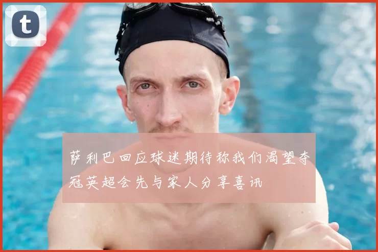 萨利巴回应球迷期待称我们渴望夺冠英超会先与家人分享喜讯