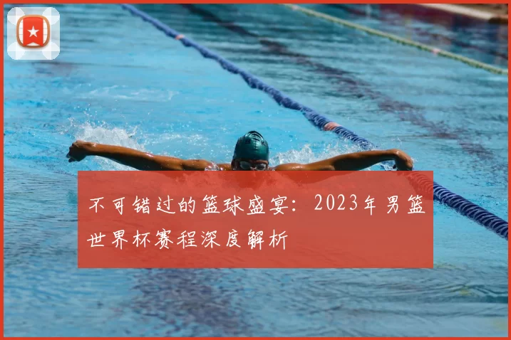 不可错过的篮球盛宴：2023年男篮世界杯赛程深度解析