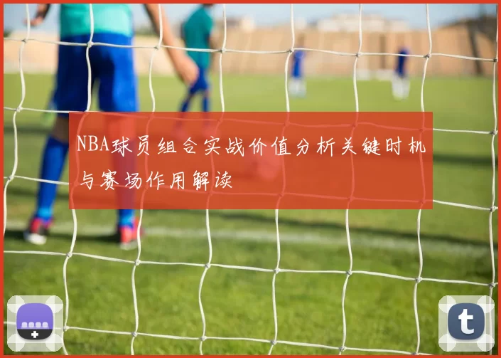 NBA球员组合实战价值分析关键时机与赛场作用解读