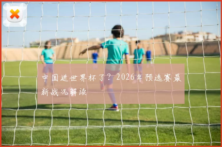 中国进世界杯了？2026年预选赛最新战况解读