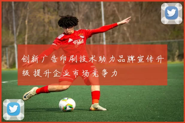 创新广告印刷技术助力品牌宣传升级 提升企业市场竞争力