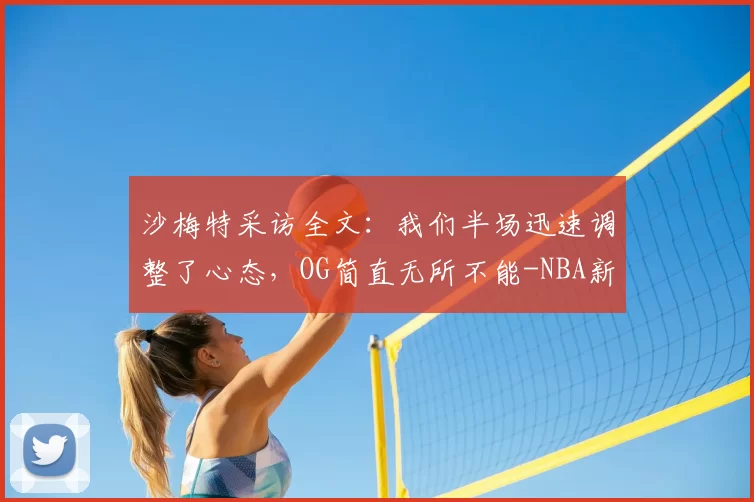 沙梅特采访全文：我们半场迅速调整了心态，OG简直无所不能-NBA新闻