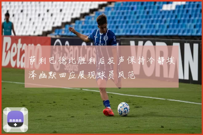 萨利巴德比胜利后发声保持冷静埃泽幽默回应展现球员风范