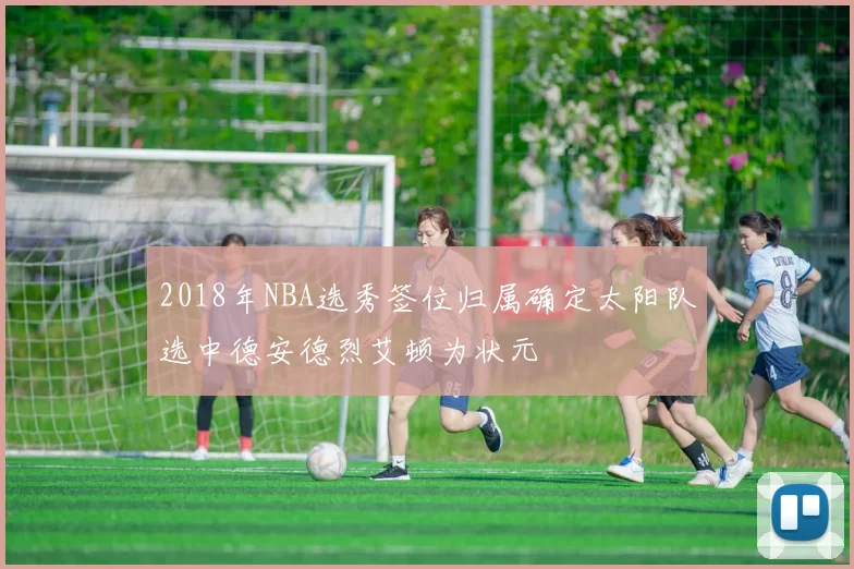 2018年NBA选秀签位归属确定太阳队选中德安德烈艾顿为状元