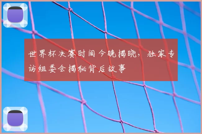 世界杯决赛时间今晚揭晓，独家专访组委会揭秘背后故事