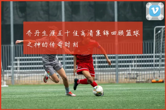 乔丹生涯五十佳高清集锦回顾篮球之神的传奇时刻