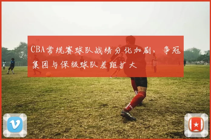 CBA常规赛球队战绩分化加剧，争冠集团与保级球队差距扩大