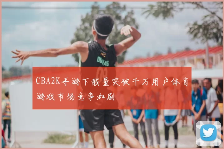 CBA2K手游下载量突破千万用户体育游戏市场竞争加剧