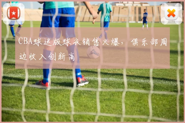CBA球迷版球衣销售火爆，俱乐部周边收入创新高