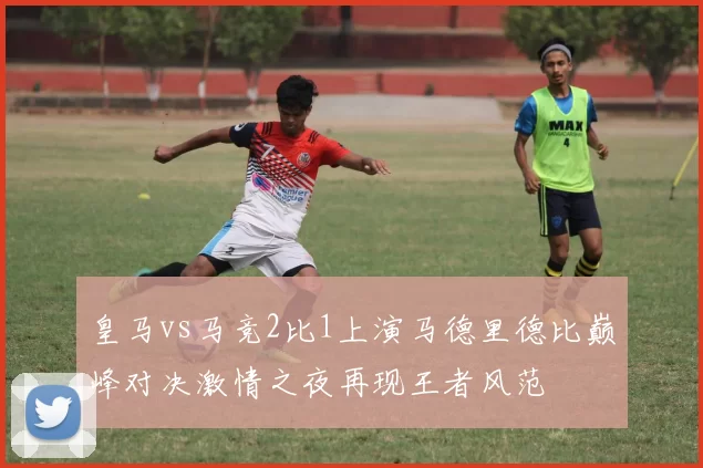 皇马vs马竞2比1上演马德里德比巅峰对决激情之夜再现王者风范