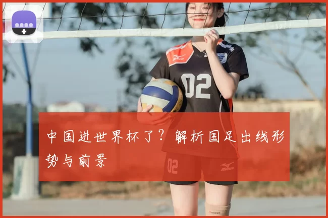 中国进世界杯了?解析国足出线形势与前景