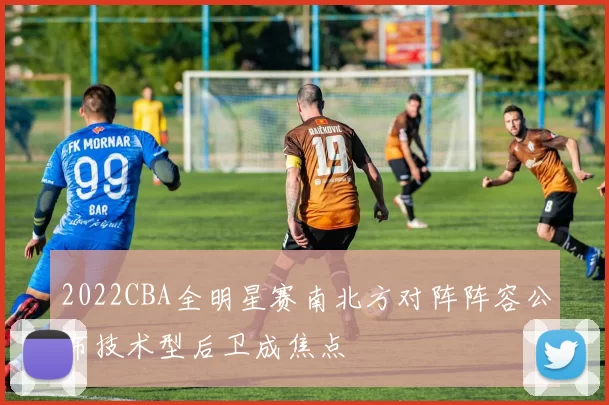 2022CBA全明星赛南北方对阵阵容公布技术型后卫成焦点