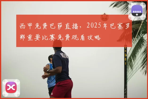 西甲免费巴萨直播，2025年巴塞罗那重要比赛免费观看攻略