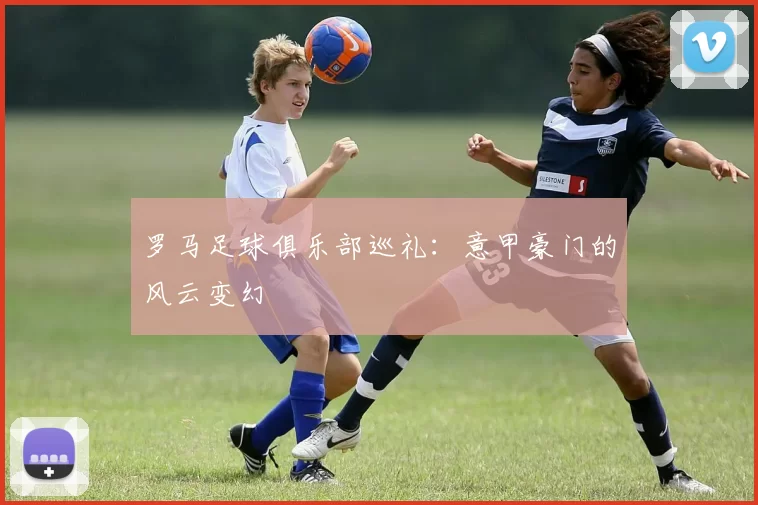 罗马足球俱乐部巡礼：意甲豪门的风云变幻