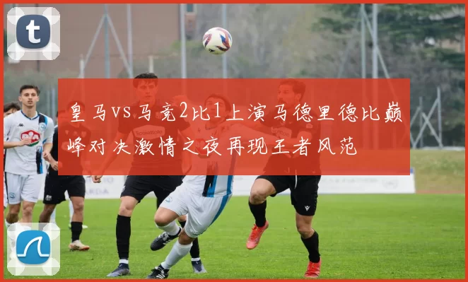 皇马vs马竞2比1上演马德里德比巅峰对决激情之夜再现王者风范
