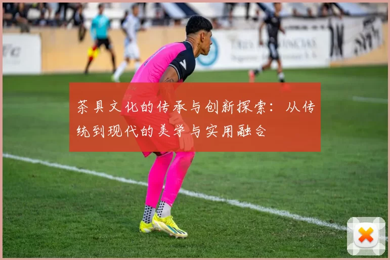 茶具文化的传承与创新探索：从传统到现代的美学与实用融合