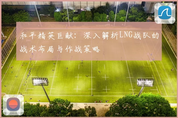 和平精英巨献：深入解析LNG战队的战术布局与作战策略