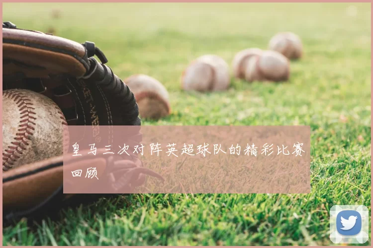 皇马三次对阵英超球队的精彩比赛回顾