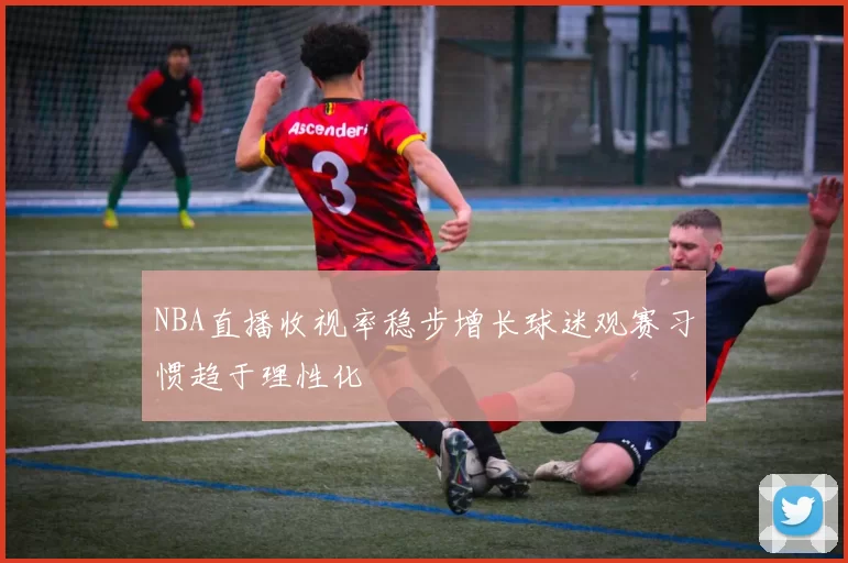 NBA直播收视率稳步增长球迷观赛习惯趋于理性化