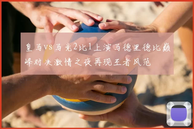 皇马vs马竞2比1上演马德里德比巅峰对决激情之夜再现王者风范