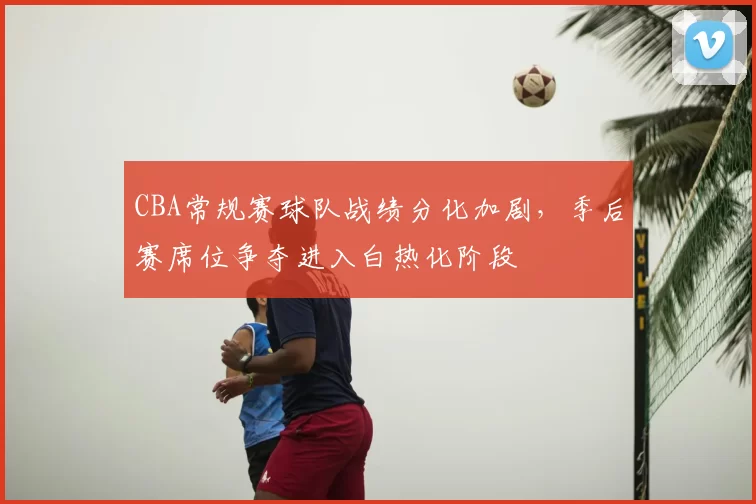 CBA常规赛球队战绩分化加剧，季后赛席位争夺进入白热化阶段