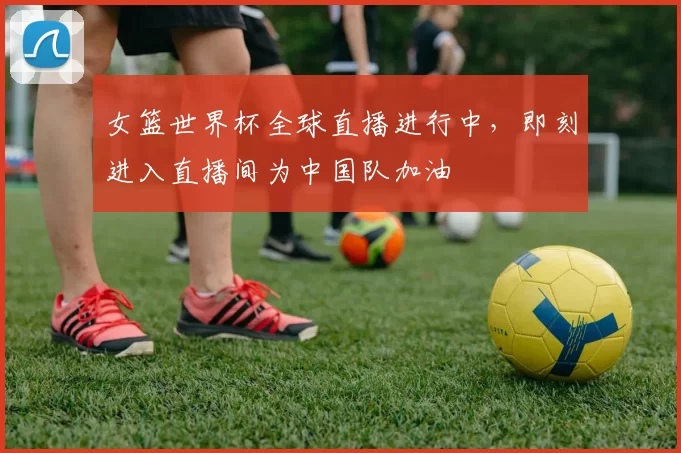 女篮世界杯全球直播进行中，即刻进入直播间为中国队加油