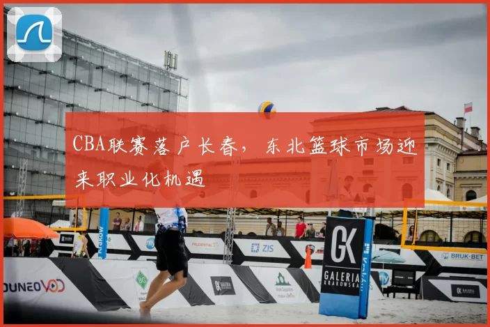 CBA联赛落户长春，东北篮球市场迎来职业化机遇