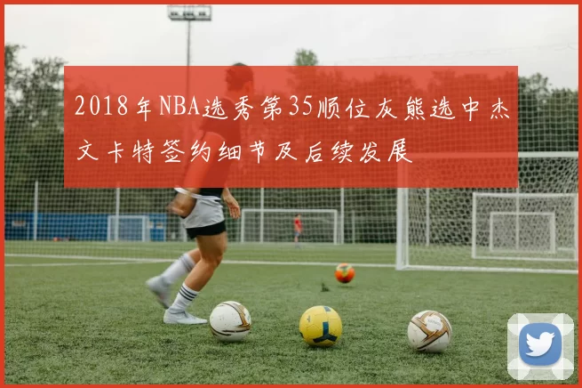 2018年NBA选秀第35顺位灰熊选中杰文卡特签约细节及后续发展