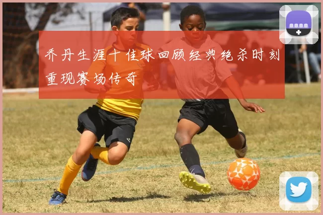 乔丹生涯十佳球回顾经典绝杀时刻重现赛场传奇