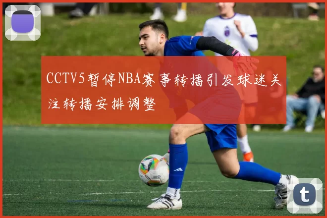 CCTV5暂停NBA赛事转播引发球迷关注转播安排调整