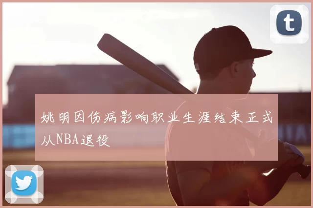 姚明因伤病影响职业生涯结束正式从NBA退役
