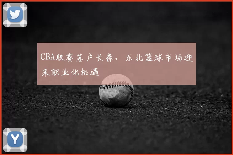 CBA联赛落户长春，东北篮球市场迎来职业化机遇