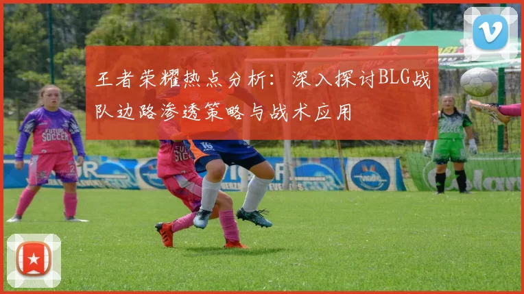 王者荣耀热点分析：深入探讨BLG战队边路渗透策略与战术应用