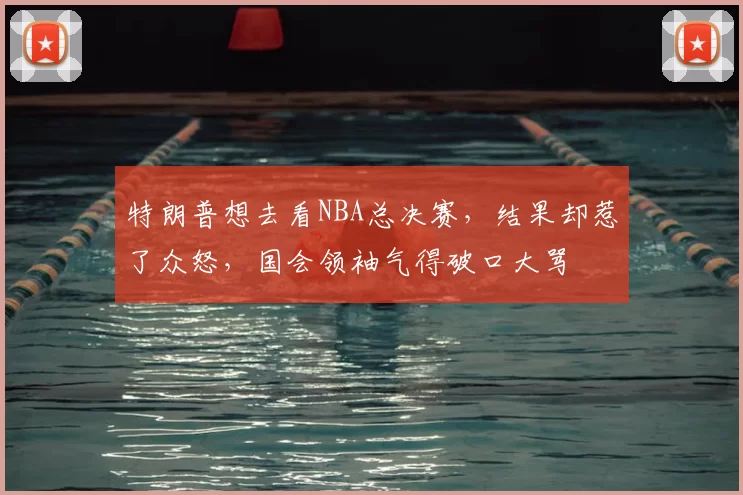 特朗普想去看NBA总决赛,结果却惹了众怒,国会领袖气得破口大骂