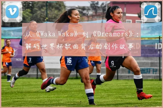 从《Waka Waka》到《Dreamers》：解码世界杯歌曲背后的创作故事