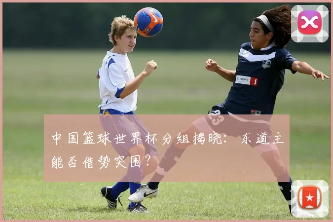 中国篮球世界杯分组揭晓：东道主能否借势突围？