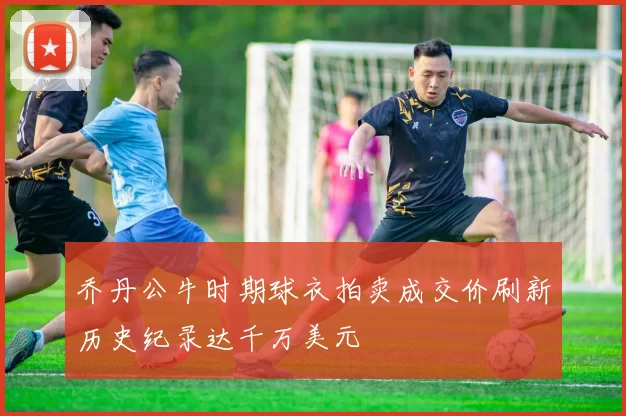 乔丹公牛时期球衣拍卖成交价刷新历史纪录达千万美元
