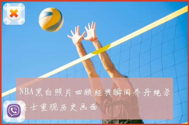 NBA黑白照片回顾经典瞬间乔丹绝杀爵士重现历史画面