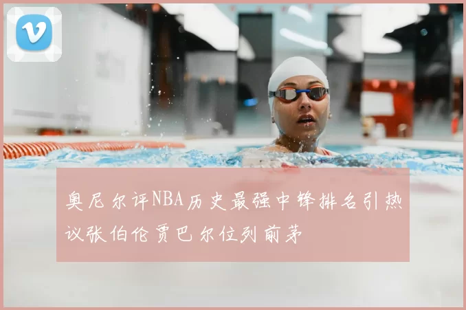 奥尼尔评NBA历史最强中锋排名引热议张伯伦贾巴尔位列前茅